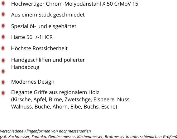 Spezial öl- und eisgehärtet Härte 56+/-1HCR Handgeschliffen und polierter Handabzug Höchste Rostsicherheit Modernes Design Elegante Griffe aus regionalem Holz  (Kirsche, Apfel, Birne, Zwetschge, Elsbeere, Nuss, Walnuss, Buche, Ahorn, Eibe, Buchs, Esche)  Hochwertiger Chrom-Molybdänstahl X 50 CrMoV 15 Aus einem Stück geschmiedet Verschiedene Klingenformen von Kochmesserserien  (z.B. Kochmesser, Santoku, Gemüsemesser, Küchenmesser, Brotmesser in unterschiedlichen Größen)