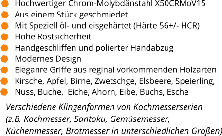 Verschiedene Klingenformen von Kochmesserserien  (z.B. Kochmesser, Santoku, Gemüsemesser, Küchenmesser, Brotmesser in unterschiedlichen Größen)  Hochwertiger Chrom-Molybdänstahl X50CRMoV15 Aus einem Stück geschmiedet Mit Speziell öl- und eisgehärtet (Härte 56+/- HCR) Hohe Rostsicherheit Handgeschliffen und polierter Handabzug Modernes Design Eleganre Griffe aus reginal vorkommenden Holzarten Kirsche, Apfel, Birne, Zwetschge, Elsbeere, Speierling,  Nuss, Buche,  Eiche, Ahorn, Eibe, Buchs, Esche