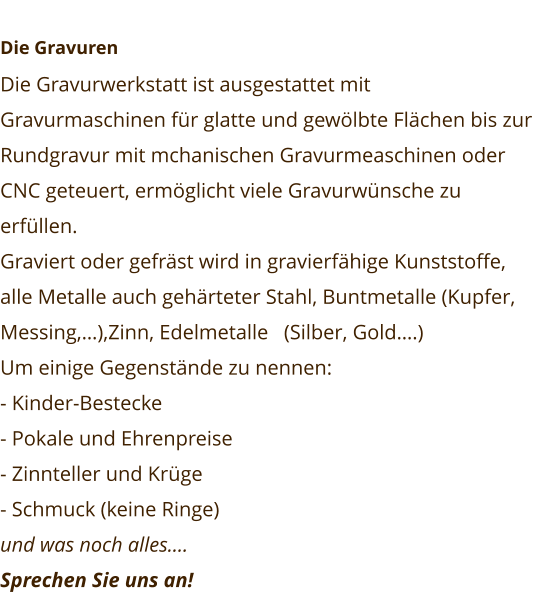 Die Gravuren Die Gravurwerkstatt ist ausgestattet mit Gravurmaschinen für glatte und gewölbte Flächen bis zur Rundgravur mit mchanischen Gravurmeaschinen oder CNC geteuert, ermöglicht viele Gravurwünsche zu erfüllen. Graviert oder gefräst wird in gravierfähige Kunststoffe, alle Metalle auch gehärteter Stahl, Buntmetalle (Kupfer, Messing,…),Zinn, Edelmetalle   (Silber, Gold….) Um einige Gegenstände zu nennen: - Kinder-Bestecke - Pokale und Ehrenpreise - Zinnteller und Krüge - Schmuck (keine Ringe) und was noch alles…. Sprechen Sie uns an!