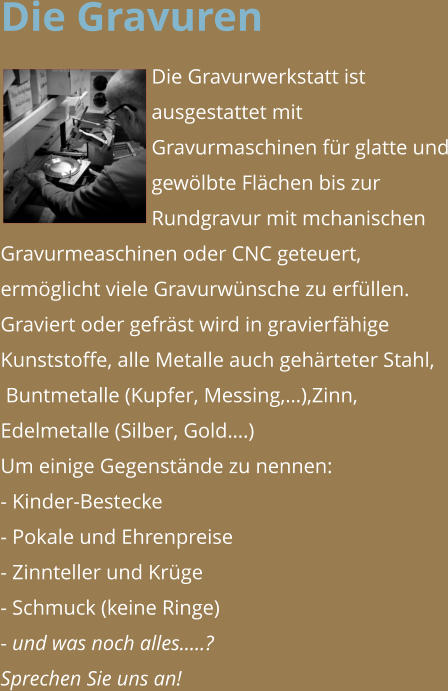 Die Gravuren Die Gravurwerkstatt ist ausgestattet mit Gravurmaschinen für glatte und gewölbte Flächen bis zur Rundgravur mit mchanischen Gravurmeaschinen oder CNC geteuert, ermöglicht viele Gravurwünsche zu erfüllen. Graviert oder gefräst wird in gravierfähige Kunststoffe, alle Metalle auch gehärteter Stahl,  Buntmetalle (Kupfer, Messing,…),Zinn, Edelmetalle (Silber, Gold….) Um einige Gegenstände zu nennen: - Kinder-Bestecke - Pokale und Ehrenpreise - Zinnteller und Krüge - Schmuck (keine Ringe) - und was noch alles…..?  Sprechen Sie uns an!